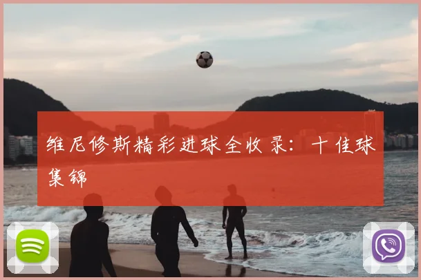 维尼修斯精彩进球全收录：十佳球集锦