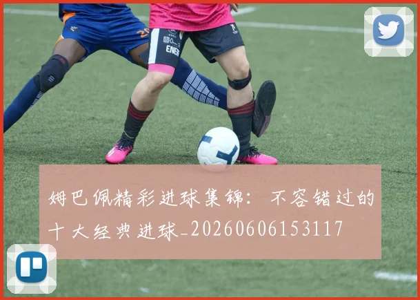 姆巴佩精彩进球集锦：不容错过的十大经典进球_20260606153117