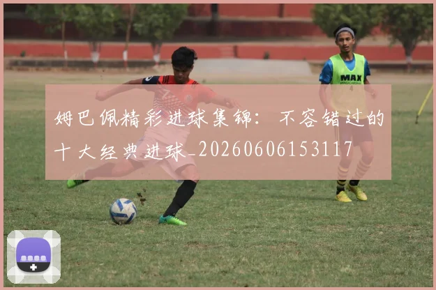 姆巴佩精彩进球集锦：不容错过的十大经典进球_20260606153117