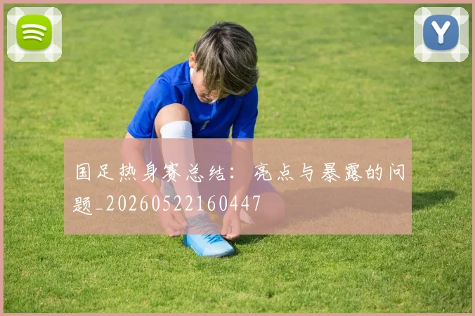 国足热身赛总结：亮点与暴露的问题_20260522160447