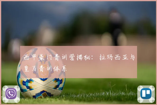 西甲豪门青训营揭秘：拉玛西亚与皇马青训体系