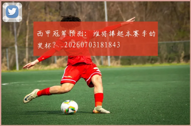 西甲冠军预测:谁将捧起本赛季的奖杯?_20260703181843