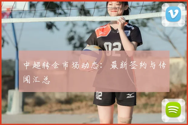 中超转会市场动态：最新签约与传闻汇总