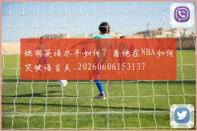 姚明英语水平如何？看他在NBA如何突破语言关_20260606153137